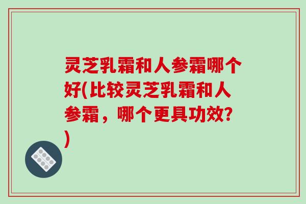 灵芝乳霜和人参霜哪个好(比较灵芝乳霜和人参霜，哪个更具功效？)