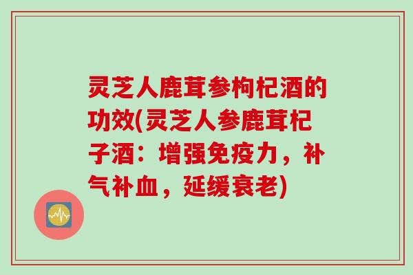 灵芝人鹿茸参枸杞酒的功效(灵芝人参鹿茸杞子酒：增强免疫力，补气补血，延缓衰老)