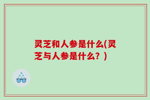 灵芝和人参是什么(灵芝与人参是什么？)