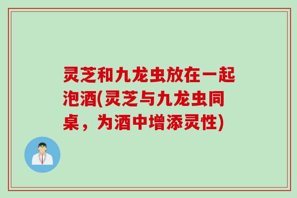 灵芝和九龙虫放在一起泡酒(灵芝与九龙虫同桌，为酒中增添灵性)