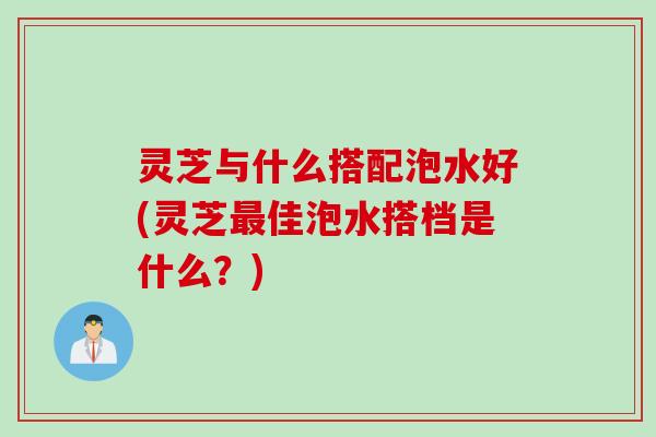 灵芝与什么搭配泡水好(灵芝最佳泡水搭档是什么？)