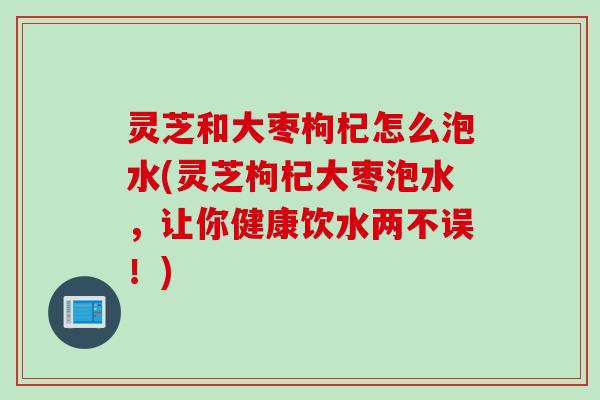 灵芝和大枣枸杞怎么泡水(灵芝枸杞大枣泡水，让你健康饮水两不误！)