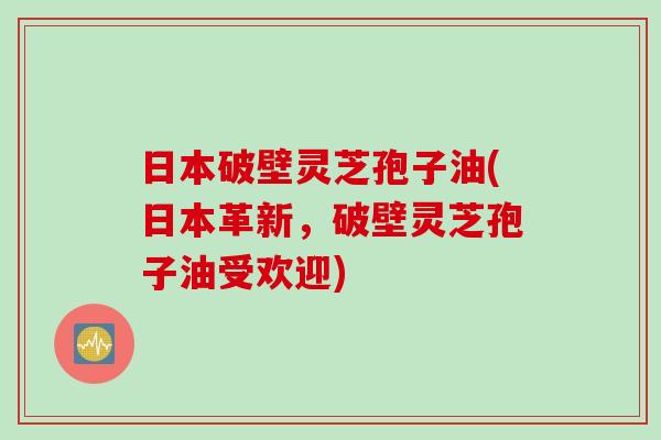 日本破壁灵芝孢子油(日本革新，破壁灵芝孢子油受欢迎)
