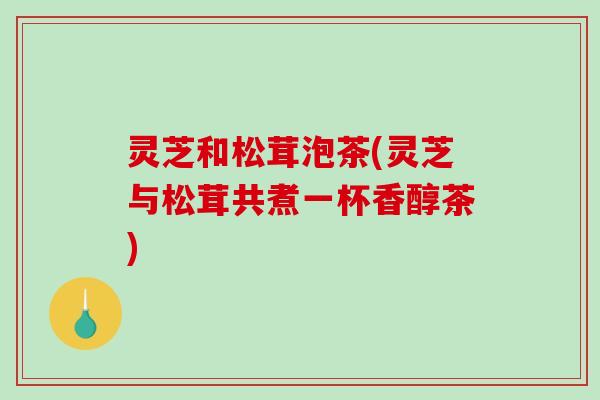 灵芝和松茸泡茶(灵芝与松茸共煮一杯香醇茶)