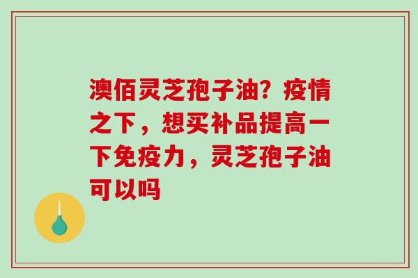澳佰灵芝孢子油？疫情之下，想买补品提高一下免疫力，灵芝孢子油可以吗