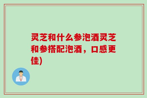 灵芝和什么参泡酒灵芝和参搭配泡酒，口感更佳)