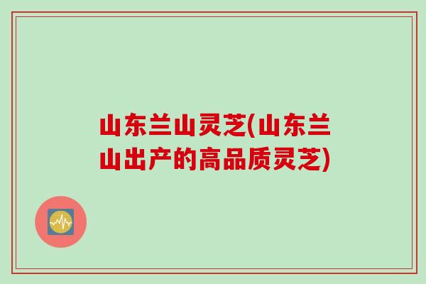 山东兰山灵芝(山东兰山出产的高品质灵芝)
