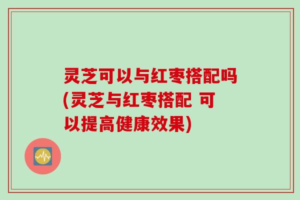 灵芝可以与红枣搭配吗(灵芝与红枣搭配 可以提高健康效果)