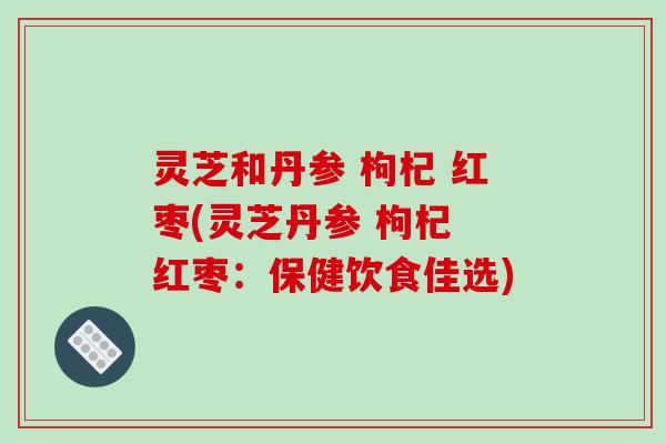 灵芝和丹参 枸杞 红枣(灵芝丹参 枸杞 红枣：保健饮食佳选)