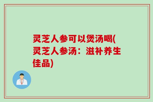 灵芝人参可以煲汤喝(灵芝人参汤：滋补养生佳品)