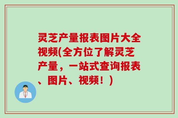 灵芝产量报表图片大全视频(全方位了解灵芝产量，一站式查询报表、图片、视频！)