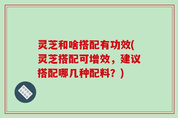 灵芝和啥搭配有功效(灵芝搭配可增效,建议搭配哪几种配料?) 灵芝和啥搭配有功效(灵芝搭配可增效,建议搭配哪几种配料?)