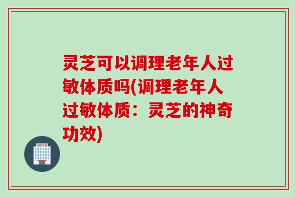 灵芝可以调理老年人过敏体质吗(调理老年人过敏体质：灵芝的神奇功效)