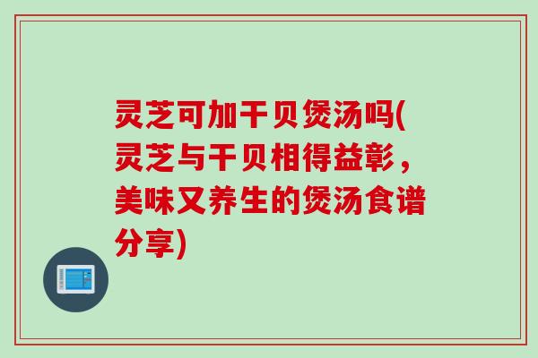 灵芝可加干贝煲汤吗(灵芝与干贝相得益彰，美味又养生的煲汤食谱分享)