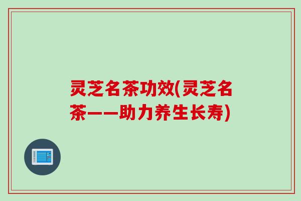 灵芝名茶功效(灵芝名茶——助力养生长寿)