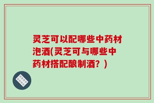 灵芝可以配哪些材泡酒(灵芝可与哪些材搭配酿制酒?) 灵芝可以配哪些材泡酒(灵芝可与哪些材搭配酿制酒?)