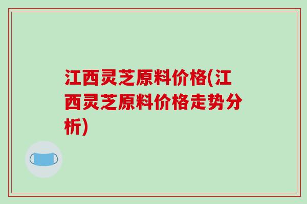 江西灵芝原料价格(江西灵芝原料价格走势分析)