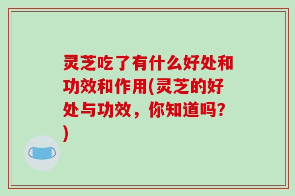 灵芝吃了有什么好处和功效和作用(灵芝的好处与功效，你知道吗？)