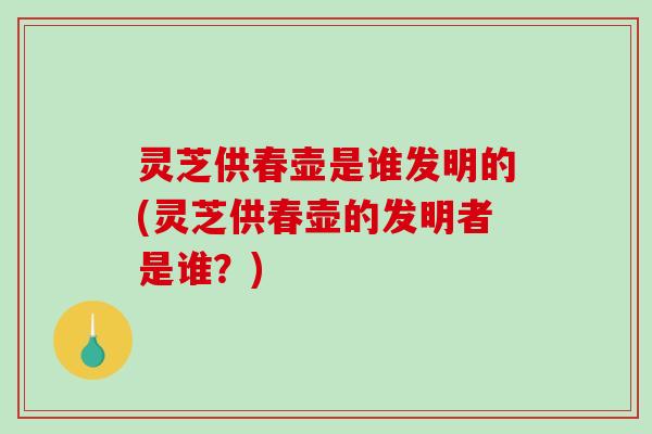 灵芝供春壶是谁发明的(灵芝供春壶的发明者是谁?) 灵芝供春壶是谁发明的(灵芝供春壶的发明者是谁?)