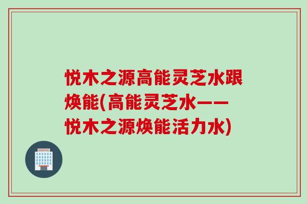 悦木之源高能灵芝水跟焕能(高能灵芝水——悦木之源焕能活力水)