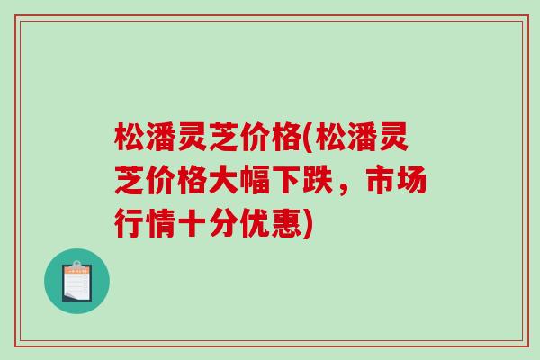 松潘灵芝价格(松潘灵芝价格大幅下跌，市场行情十分优惠)