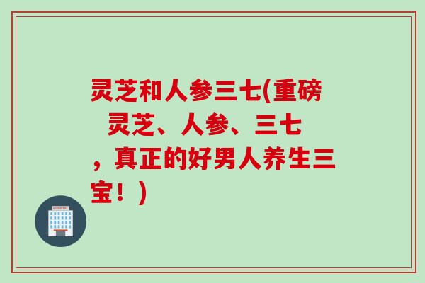 灵芝和人参三七(重磅  灵芝、人参、三七，真正的好男人养生三宝！)