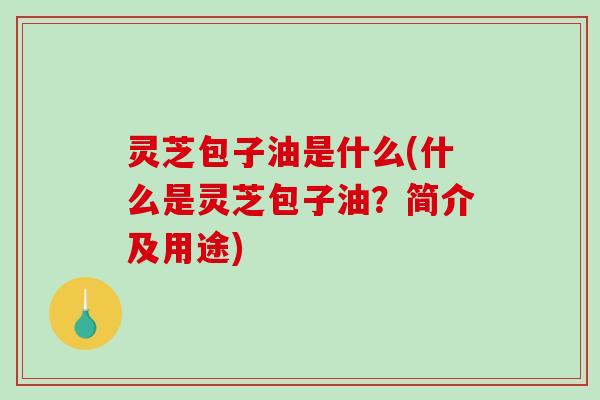 灵芝包子油是什么(什么是灵芝包子油？简介及用途)