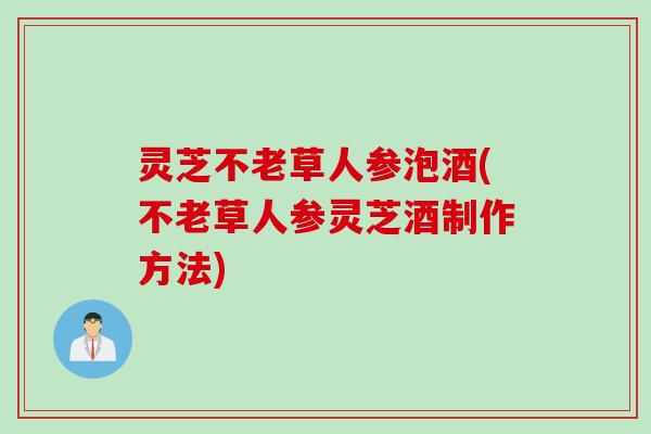 灵芝不老草人参泡酒(不老草人参灵芝酒制作方法)