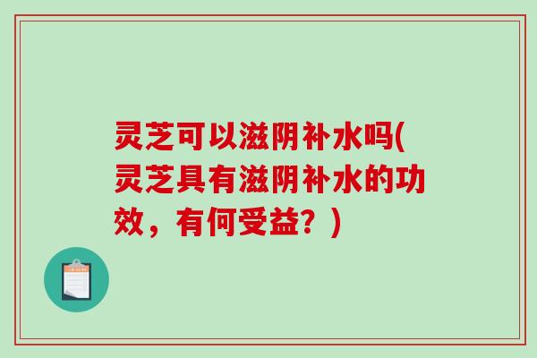 灵芝可以滋阴补水吗(灵芝具有滋阴补水的功效，有何受益？)