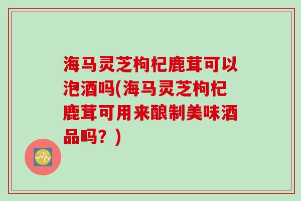 海马灵芝枸杞鹿茸可以泡酒吗(海马灵芝枸杞鹿茸可用来酿制美味酒品吗？)