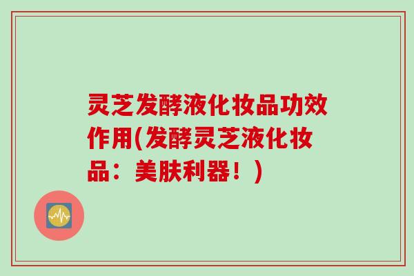 灵芝发酵液化妆品功效作用(发酵灵芝液化妆品：美肤利器！)