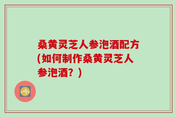 桑黄灵芝人参泡酒配方(如何制作桑黄灵芝人参泡酒？)