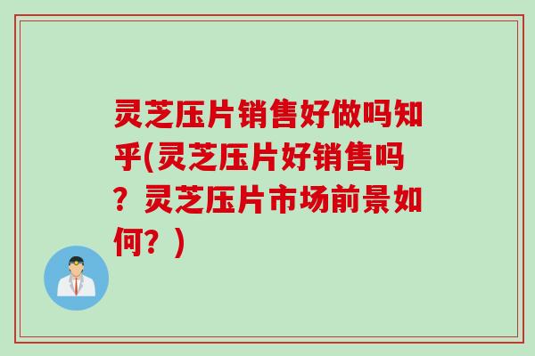 灵芝压片销售好做吗知乎(灵芝压片好销售吗？灵芝压片市场前景如何？)