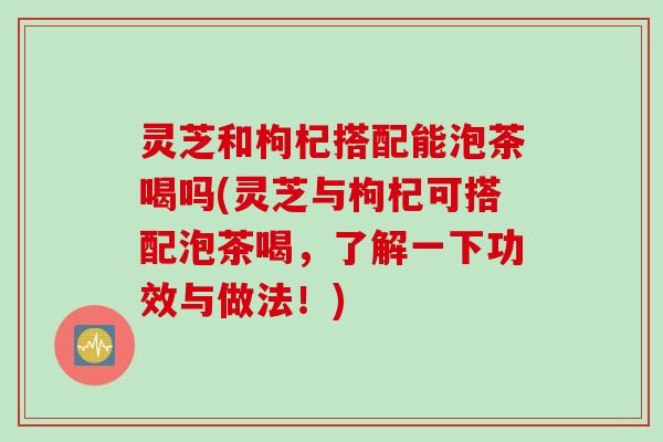 灵芝和枸杞搭配能泡茶喝吗(灵芝与枸杞可搭配泡茶喝，了解一下功效与做法！)