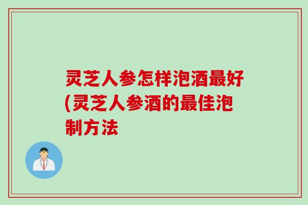 灵芝人参怎样泡酒最好(灵芝人参酒的最佳泡制方法