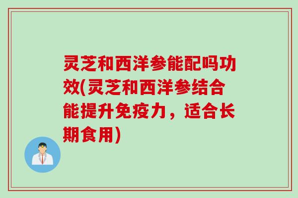 灵芝和西洋参能配吗功效(灵芝和西洋参结合能提升免疫力，适合长期食用)