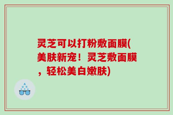 灵芝可以打粉敷面膜(美肤新宠！灵芝敷面膜，轻松美白嫩肤)