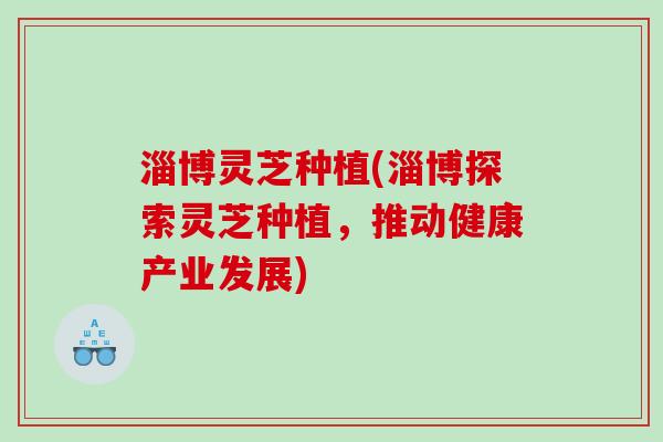 淄博灵芝种植(淄博探索灵芝种植，推动健康产业发展)