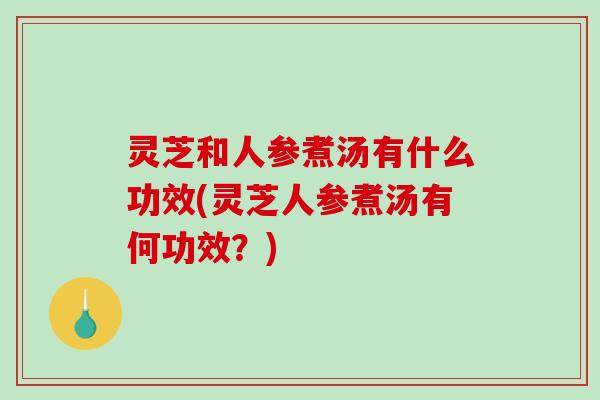 灵芝和人参煮汤有什么功效(灵芝人参煮汤有何功效？)