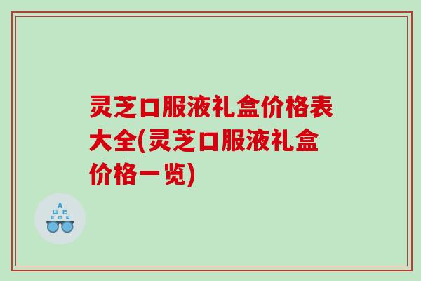 灵芝口服液礼盒价格表大全(灵芝口服液礼盒价格一览)