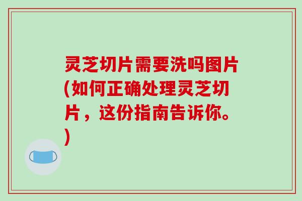 灵芝切片需要洗吗图片(如何正确处理灵芝切片，这份指南告诉你。)