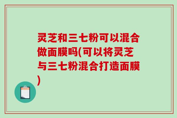 灵芝和三七粉可以混合做面膜吗(可以将灵芝与三七粉混合打造面膜)