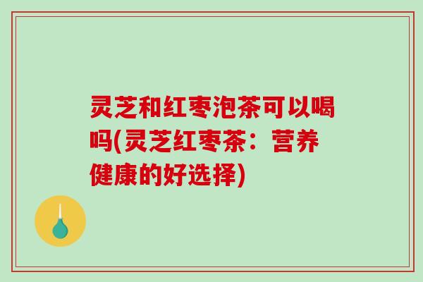 灵芝和红枣泡茶可以喝吗(灵芝红枣茶：营养健康的好选择)