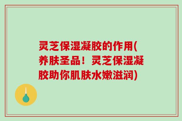 灵芝保湿凝胶的作用(养肤圣品！灵芝保湿凝胶助你肌肤水嫩滋润)