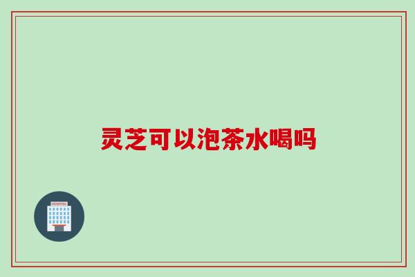 灵芝可以泡茶水喝吗