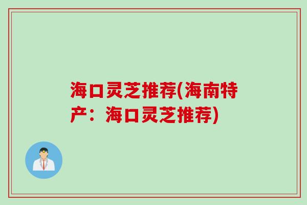 海口灵芝推荐(海南特产：海口灵芝推荐)