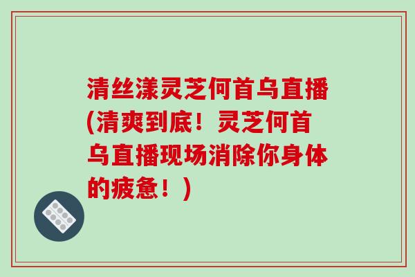清丝漾灵芝何首乌直播(清爽到底！灵芝何首乌直播现场消除你身体的疲惫！)