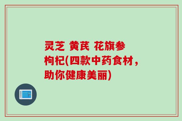 灵芝 黄芪 花旗参 枸杞(四款中药食材，助你健康美丽)