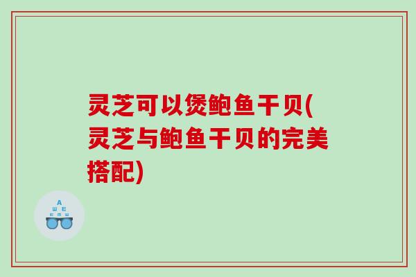 灵芝可以煲鲍鱼干贝(灵芝与鲍鱼干贝的完美搭配)