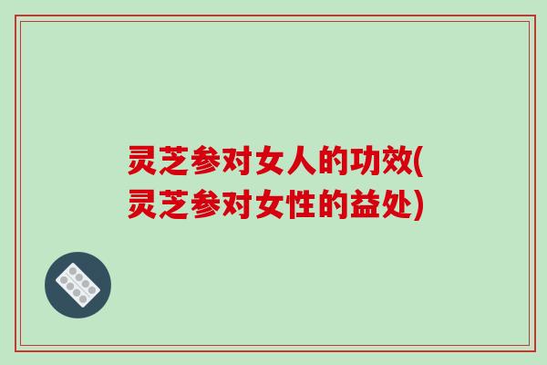 灵芝参对女人的功效(灵芝参对女性的益处)